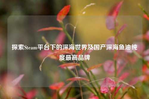 探索Steam平台下的深海世界及国产深海鱼油纯度最高品牌