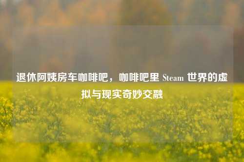 退休阿姨房车咖啡吧,咖啡吧里 Steam 世界的虚拟与现实奇妙交融