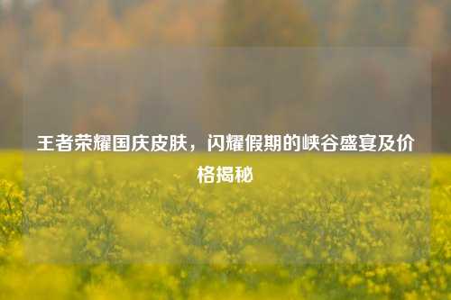 王者荣耀国庆皮肤,闪耀假期的峡谷盛宴及价格揭秘