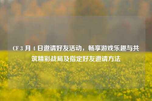 CF 3 月 4 日邀请好友活动,畅享游戏乐趣与共筑精彩战局及指定好友邀请方法
