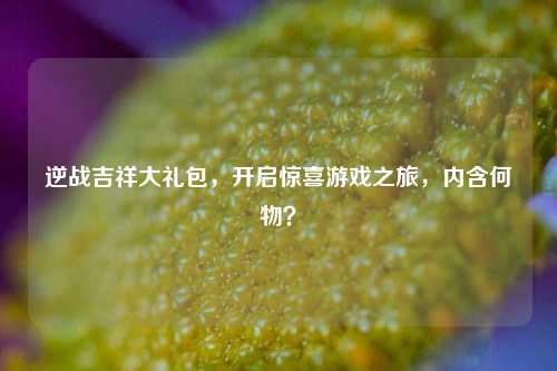 逆战吉祥大礼包，开启惊喜游戏之旅，内含何物？