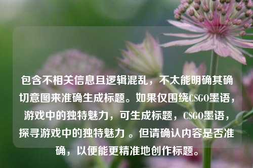 包含不相关信息且逻辑混乱,不太能明确其确切意图来准确生成标题。如果仅围绕CSGO墨语,游戏中的独特魅力,可生成标题,CSGO墨语,探寻游戏中的独特魅力 。但请确认内容是否准确,以便能更精准地创作标题。