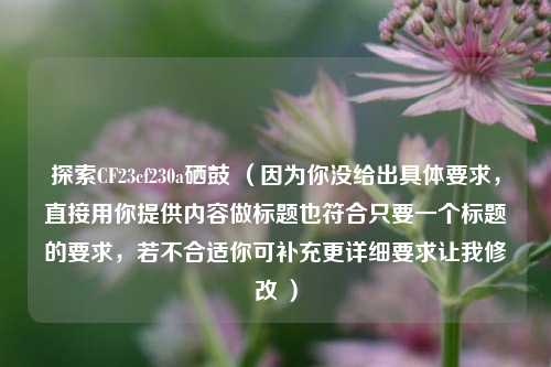 探索CF23cf230a硒鼓 (因为你没给出具体要求,直接用你提供内容做标题也符合只要一个标题的要求,若不合适你可补充更详细要求让我修改 )