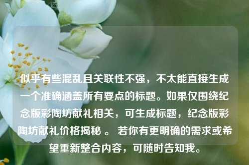 似乎有些混乱且关联性不强,不太能直接生成一个准确涵盖所有要点的标题。如果仅围绕纪念版彩陶坊献礼相关,可生成标题,纪念版彩陶坊献礼价格揭秘 。 若你有更明确的需求或希望重新整合内容,可随时告知我。