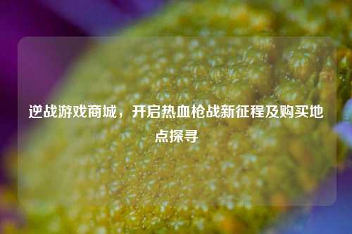 逆战游戏商城,开启热血枪战新征程及购买地点探寻