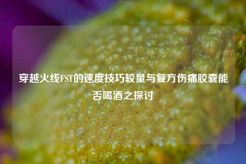 穿越火线FST的速度技巧较量与复方伤痛胶囊能否喝酒之探讨