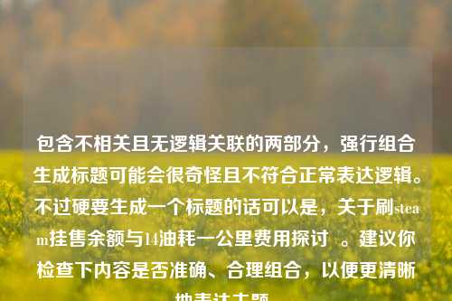包含不相关且无逻辑关联的两部分，强行组合生成标题可能会很奇怪且不符合正常表达逻辑。不过硬要生成一个标题的话可以是，关于刷steam挂售余额与14油耗一公里费用探讨  。建议你检查下内容是否准确、合理组合，以便更清晰地表达主题。
