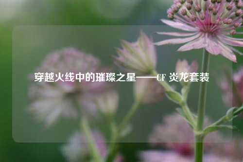 穿越火线中的璀璨之星——CF 炎龙套装