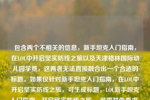 包含两个不相关的信息,新手坦克入门指南,在LOL中开启坚实防线之旅以及天津格林国际幼儿园学费,这两者无法直接融合出一个合适的标题。如果仅针对新手坦克入门指南,在LOL中开启坚实防线之旅,可生成标题,LOL新手坦克入门指南,开启坚实防线之旅 。若需其他要求,请进一步明确。