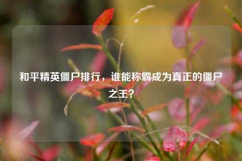 和平精英僵尸排行,谁能称霸成为真正的僵尸之王?