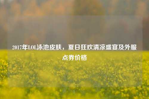 2017年LOL泳池皮肤，夏日狂欢清凉盛宴及外服点券价格