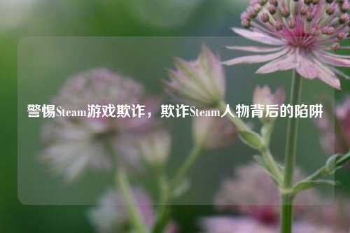警惕Steam游戏欺诈，欺诈Steam人物背后的陷阱