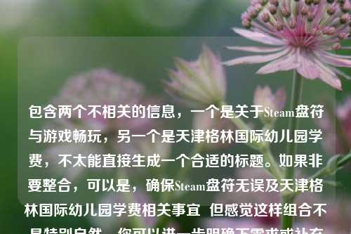 包含两个不相关的信息,一个是关于Steam盘符与游戏畅玩,另一个是天津格林国际幼儿园学费,不太能直接生成一个合适的标题。如果非要整合,可以是,确保Steam盘符无误及天津格林国际幼儿园学费相关事宜 但感觉这样组合不是特别自然,你可以进一步明确下需求或补充更合适的内容以便能生成更贴切的标题 。