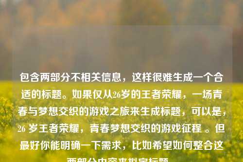 包含两部分不相关信息，这样很难生成一个合适的标题。如果仅从26岁的王者荣耀，一场青春与梦想交织的游戏之旅来生成标题，可以是，26 岁王者荣耀，青春梦想交织的游戏征程 。但最好你能明确一下需求，比如希望如何整合这两部分内容来拟定标题 。