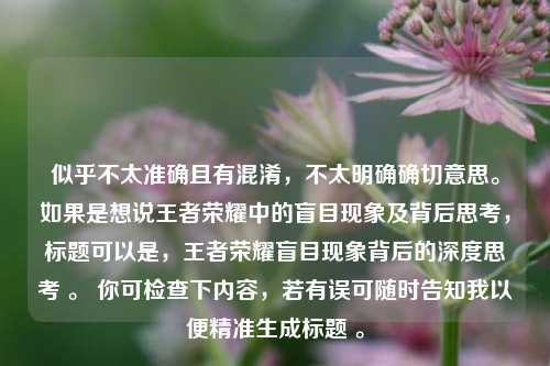 似乎不太准确且有混淆，不太明确确切意思。如果是想说王者荣耀中的盲目现象及背后思考，标题可以是，王者荣耀盲目现象背后的深度思考 。 你可检查下内容，若有误可随时告知我以便精准生成标题 。