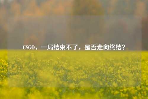 CSGO,一局结束不了,是否走向终结?