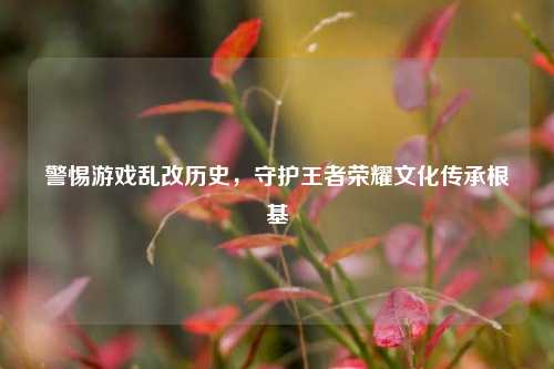 警惕游戏乱改历史,守护王者荣耀文化传承根基