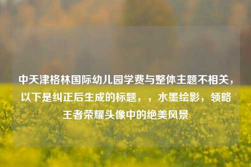 中天津格林国际幼儿园学费与整体主题不相关，以下是纠正后生成的标题，，水墨绘影，领略王者荣耀头像中的绝美风景