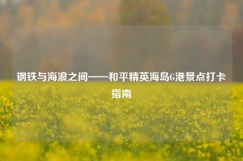钢铁与海浪之间——和平精英海岛G港景点打卡指南