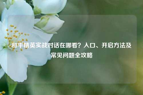 和平精英实战对话在哪看?入口、开启方法及常见问题全攻略