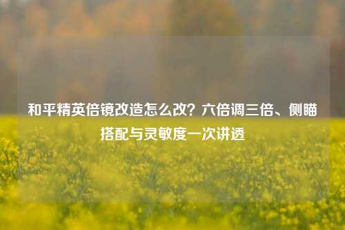 和平精英倍镜改造怎么改?六倍调三倍、侧瞄搭配与灵敏度一次讲透
