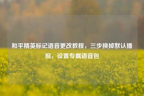 和平精英标记语音更改教程,三步换掉默认播报,设置专属语音包