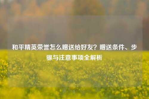 和平精英荣誉怎么赠送给好友？赠送条件、步骤与注意事项全解析