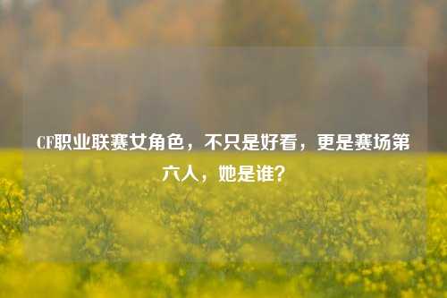 CF职业联赛女角色，不只是好看，更是赛场第六人，她是谁？