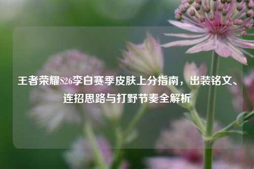 王者荣耀S26李白赛季皮肤上分指南，出装铭文、连招思路与打野节奏全解析