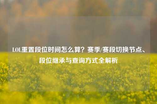 LOL重置段位时间怎么算?赛季/赛段切换节点、段位继承与查询方式全解析