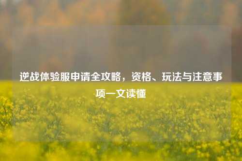 逆战体验服申请全攻略,资格、玩法与注意事项一文读懂