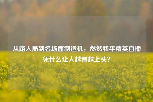 从路人局到名场面制造机,然然和平精英直播凭什么让人越看越上头?
