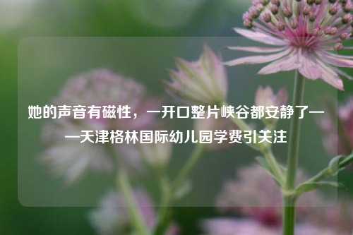 她的声音有磁性，一开口整片峡谷都安静了——天津格林国际幼儿园学费引关注