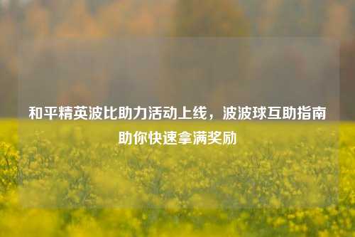 和平精英波比助力活动上线,波波球互助指南助你快速拿满奖励