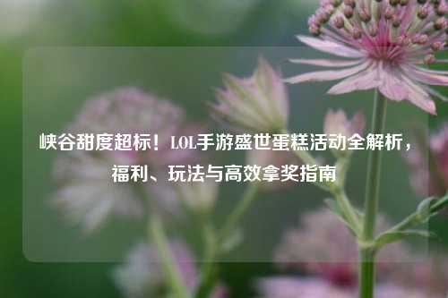 峡谷甜度超标!LOL手游盛世蛋糕活动全解析,福利、玩法与高效拿奖指南