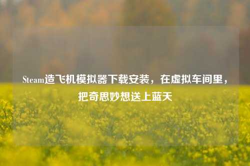 Steam造飞机模拟器下载安装,在虚拟车间里,把奇思妙想送上蓝天