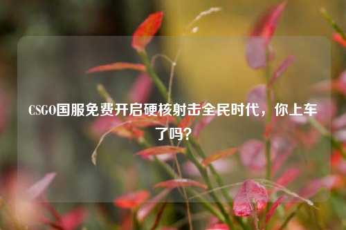 CSGO国服免费开启硬核射击全民时代,你上车了吗?