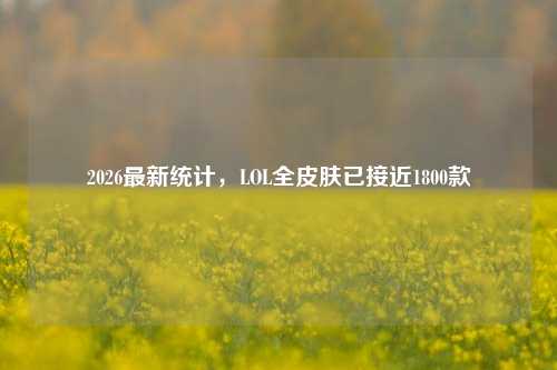 2026最新统计,LOL全皮肤已接近1800款