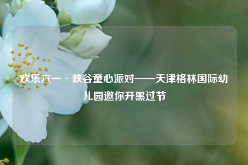欢乐六一·峡谷童心派对——天津格林国际幼儿园邀你开黑过节