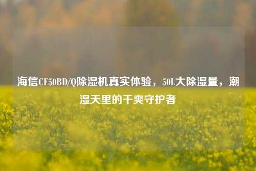 海信CF50BD/Q除湿机真实体验,50L大除湿量,潮湿天里的干爽守护者