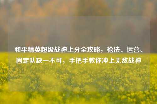 和平精英超级战神上分全攻略,枪法、运营、固定队缺一不可,手把手教你冲上无敌战神