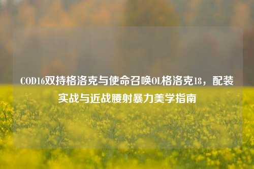 COD16双持格洛克与使命召唤OL格洛克18,配装实战与近战腰射暴力美学指南