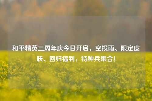 和平精英三周年庆今日开启,空投雨、限定皮肤、回归福利,特种兵集合!