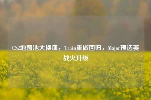 CS2地图池大换血,Train重做回归,Major预选赛战火升级