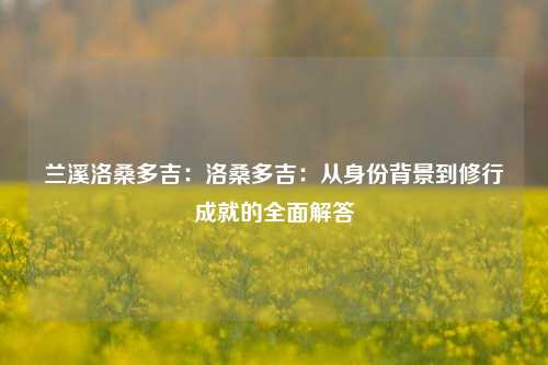 兰溪洛桑多吉:洛桑多吉:从身份背景到修行成就的全面解答