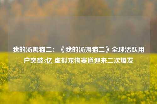 我的汤姆猫二：《我的汤姆猫二》全球活跃用户突破3亿 虚拟宠物赛道迎来二次爆发