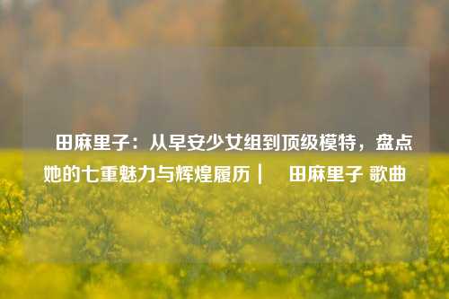 篠田麻里子:从早安少女组到顶级模特,盘点她的七重魅力与辉煌履历|篠田麻里子 歌曲