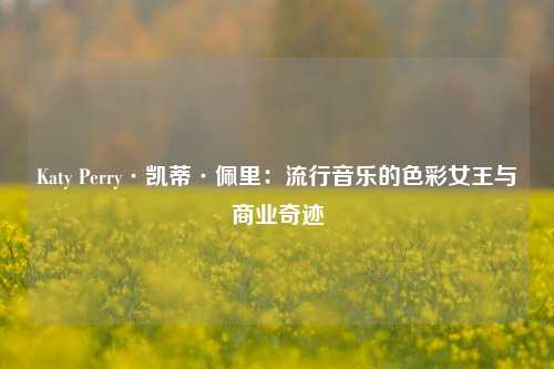 Katy Perry·凯蒂·佩里:流行音乐的色彩女王与商业奇迹