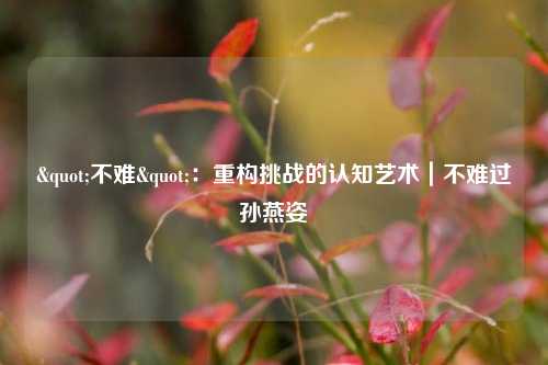 "不难":重构挑战的认知艺术|不难过孙燕姿