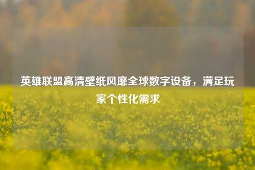 英雄联盟高清壁纸风靡全球数字设备,满足玩家个性化需求